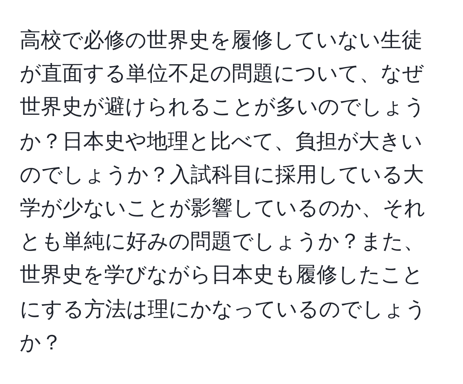 高校で必修の世界史を履修していない生徒が直面する単位不足の問題について、なぜ世界史が避けられることが多いのでしょうか？日本史や地理と比べて、負担が大きいのでしょうか？入試科目に採用している大学が少ないことが影響しているのか、それとも単純に好みの問題でしょうか？また、世界史を学びながら日本史も履修したことにする方法は理にかなっているのでしょうか？