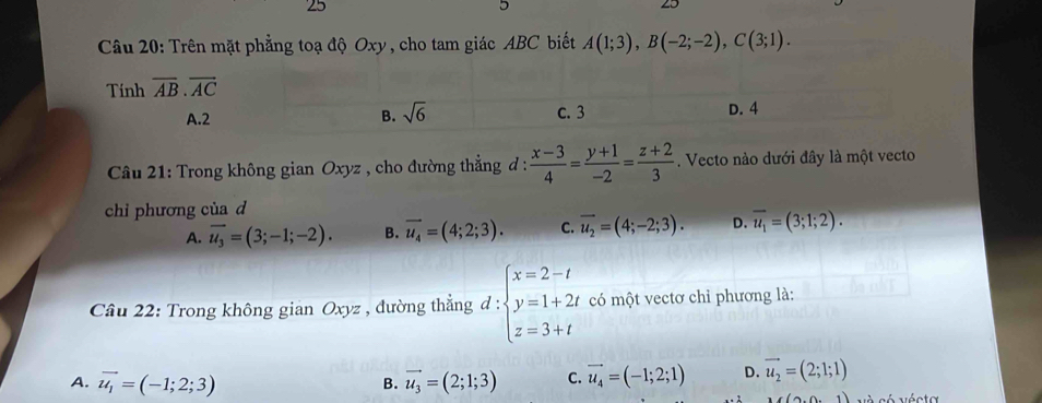 Trên mặt phẳng toạ độ Oxy , cho tam giác ABC biết A(1;3), B(-2;-2), C(3;1). 
Tinh overline AB.overline AC
A. 2 B. sqrt(6) c. 3 D. 4
* Câu 21: Trong không gian Oxyz , cho đường thẳng đ :  (x-3)/4 = (y+1)/-2 = (z+2)/3 . Vecto nào dưới đây là một vecto
chỉ phương của d
A. vector u_3=(3;-1;-2). B. vector u_4=(4;2;3). C. vector u_2=(4;-2;3). D. overline u_1=(3;1;2). 
Câu 22: Trong không gian Oxyz , đường thẳng đ :beginarrayl x=2-t y=1+2t z=3+tendarray. = có một vectơ chỉ phương là:
A. vector u_1=(-1;2;3) vector u_3=(2;1;3) C. vector u_4=(-1;2;1) D. vector u_2=(2;1;1)
B.
((9,0,1) và có vécta