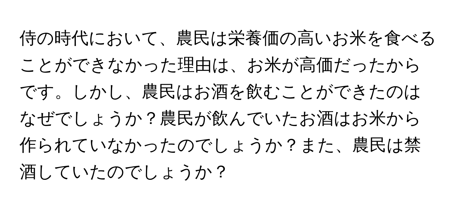 侍の時代において、農民は栄養価の高いお米を食べることができなかった理由は、お米が高価だったからです。しかし、農民はお酒を飲むことができたのはなぜでしょうか？農民が飲んでいたお酒はお米から作られていなかったのでしょうか？また、農民は禁酒していたのでしょうか？