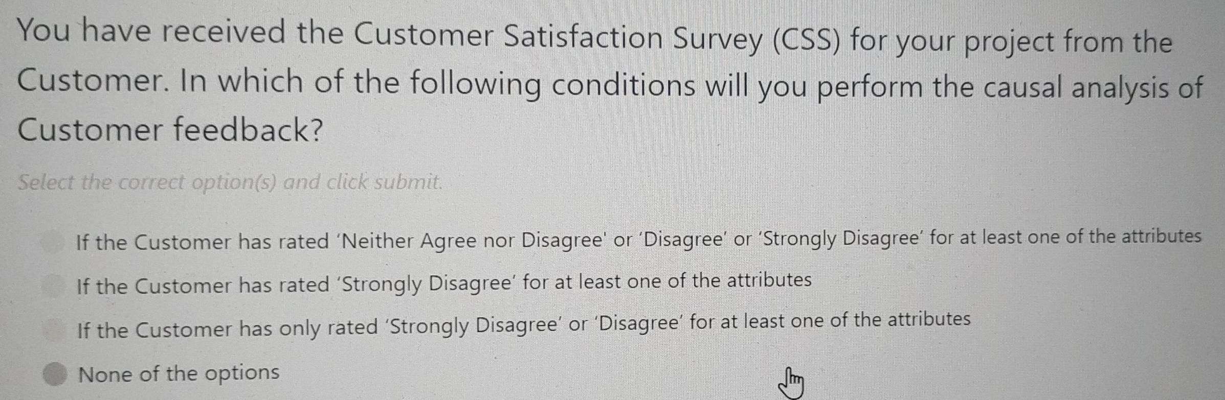 You have received the Customer Satisfaction Survey (CSS) for your project from the
Customer. In which of the following conditions will you perform the causal analysis of
Customer feedback?
Select the correct option(s) and click submit.
If the Customer has rated ‘Neither Agree nor Disagree’ or ‘Disagree’ or ‘Strongly Disagree’ for at least one of the attributes
If the Customer has rated ‘Strongly Disagree’ for at least one of the attributes
If the Customer has only rated ‘Strongly Disagree’ or ‘Disagree’ for at least one of the attributes
None of the options