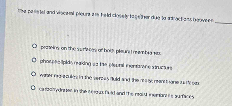 The parietal and visceral pieura are held closely together due to attractions between_
proteins on the surfaces of both pleural membranes
phospholipids making up the pleural membrane structure
water molecules in the serous fluid and the moist membrane surfaces
carbohydrates in the serous fluid and the moist membrane surfaces