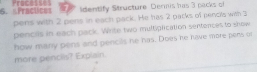 Processes 
6. &Practices 1 Identify Structure Dennis has 3 packs of 
pens with 2 pens in each pack. He has 2 packs of pencils with 3
pencils in each pack. Write two multiplication sentences to show 
how many pens and pencils he has. Does he have more pens or 
more pencils? Explain.