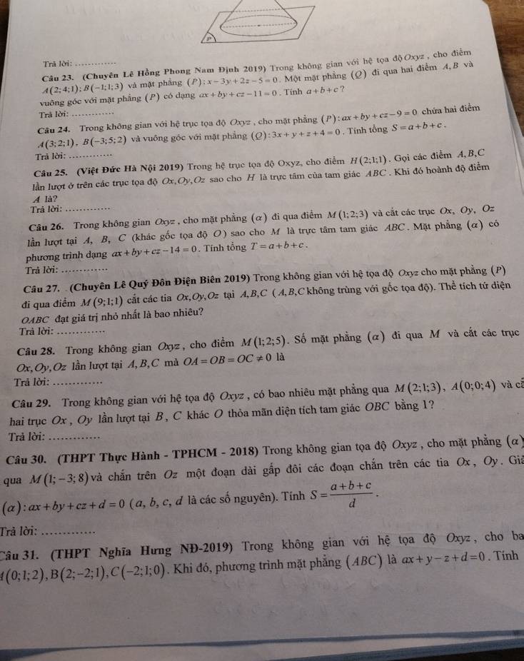 Trã lời:
Câu 23. (Chuyên Lê Hồng Phong Nam Định 2019) Trong không gian với hệ tọa độ Oxyz, cho điểm
vuông góc với mặt phẳng (P) có dạng A(2;4;1);B(-1;1;3) và mật phầng (P) x-3y+2z-5=0 Một mặt phẳng (Q) đi qua hai điểm A,B và
ax+by+cz-11=0 , Tính a+b+c ?
Trâ lời:
Câu 24. Trong không gian với hệ trục tọa độ Oxyz , cho mặt phẳng (P):ax+by+cz-9=0 chứa hai điểm
A(3;2;1),B(-3;5;2) và vuồng góc với mặt phẳng (Q):3x+y+z+4=0. Tính tổng S=a+b+c.
Trả lời:
Câu 25. (Việt Đức Hà Nội 2019) Trong hệ trục tọa độ Oxyz, cho điểm H(2;1;1). Gọi các điểm A,B,C
lần lượt ở trên các trục tọa độ Ox,Oy,Oz sao cho H là trực tâm của tam giác ABC . Khi đó hoành độ điểm
A là?
Trả lời:
Câu 26. Trong không gian Oxyz , cho mặt phẳng (α) đi qua điểm M(1;2;3) và cắt các trục Ox, Oy, Oz
lần lượt tại A, B, C (khác gốc tọa độ O) sao cho M là trực tâm tam giác ABC. Mặt phẳng (α) có
phương trình dạng ax+by+cz-14=0.  Tính tổng T=a+b+c.
Trả lời:
Câu 27. (Chuyên Lê Quý Đôn Điện Biên 2019) Trong không gian với hệ tọa độ Oxyz cho mặt phẳng (P)
đi qua điểm M(9;1;1) cát các tia Ox,Oy,Oz tại A,B,C ( A,B,C không trùng với gốc tọa độ). Thể tích tứ diện
OABC đạt giá trị nhỏ nhất là bao nhiêu?
Trả lời:
Câu 28. Trong không gian Oxyz , cho điểm M(1;2;5). Số mặt phẳng (α) đi qua M và cắt các trục
Ox, Oy, Oz lần lượt tại A,B, C mà OA=OB=OC!= 0 là
Trả lời:
Câu 29. Trong không gian với hệ tọa độ Oxyz , có bao nhiêu mặt phẳng qua M(2;1;3),A(0;0;4) và cá
hai trục Ox , Oy lần lượt tại B, C khác O thỏa mãn diện tích tam giác OBC bằng 1?
Trả lời:_
Câu 30. (THPT Thực Hành - TPHCM - 2018) Trong không gian tọa độ Oxyz , cho mặt phẳng (α)
qua M(1;-3;8) và chắn trên Oz một đoạn dài gấp đôi các đoạn chấn trên các tia Ox, Oy. Giả
(a): ax+by+cz+d=0 ( a, b, c, đ là các số nguyên). Tính S= (a+b+c)/d .
Trả lời:_
Câu 31. (THPT Nghĩa Hưng NĐ-2019) Trong không gian với hệ tọa độ Oxyz , cho ba
(0;1;2),B(2;-2;1),C(-2;1;0). Khi đó, phương trình mặt phẳng (ABC) là ax+y-z+d=0. Tính