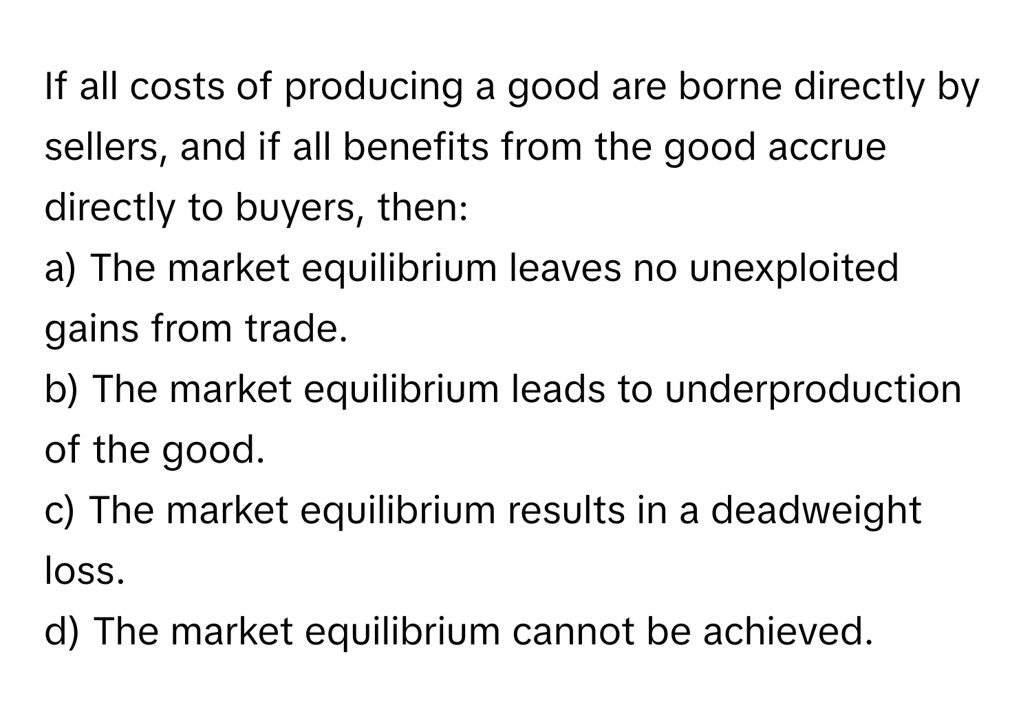 If all costs of producing a good are borne directly by sellers, and if all benefits from the good accrue directly to buyers, then:

a) The market equilibrium leaves no unexploited gains from trade.
b) The market equilibrium leads to underproduction of the good.
c) The market equilibrium results in a deadweight loss.
d) The market equilibrium cannot be achieved.