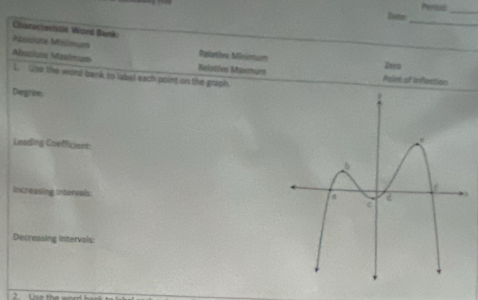 Pericd:_
Dote_
Characteristic Word Bank:
Absalute Minimum Relative Mininum
Aaclate Maxíman Relative Mormum
Zera
1. One the word bank to label each point on the graph.
Point of Inflection
Degrie
Leading Coefficient:
Increasing Intervals:
Decreasing intervals:
2. Use the word h