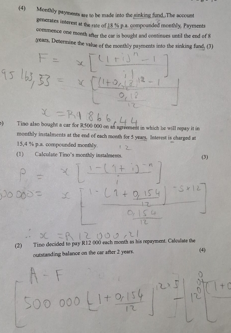 (4) Monthly payments are to be made into the sinking fund. The account 
generates interest at the rate of 18 % p.a. compounded monthly. Payments 
commence one month after the car is bought and continues until the end of 8
years, Determine the value of the monthly payments into the sinking fund. (3) 
o) Tino also bought a car for R500 000 on an agreement in which he will repay it in 
monthly instalments at the end of each month for 5 years. Interest is charged at
15,4 % p.a. compounded monthly. 
(1) Calculate Tino’s monthly instalments. (3) 
(2) Tino decided to pay R12 000 each month as his repayment. Calculate the 
outstanding balance on the car after 2 years. (4)