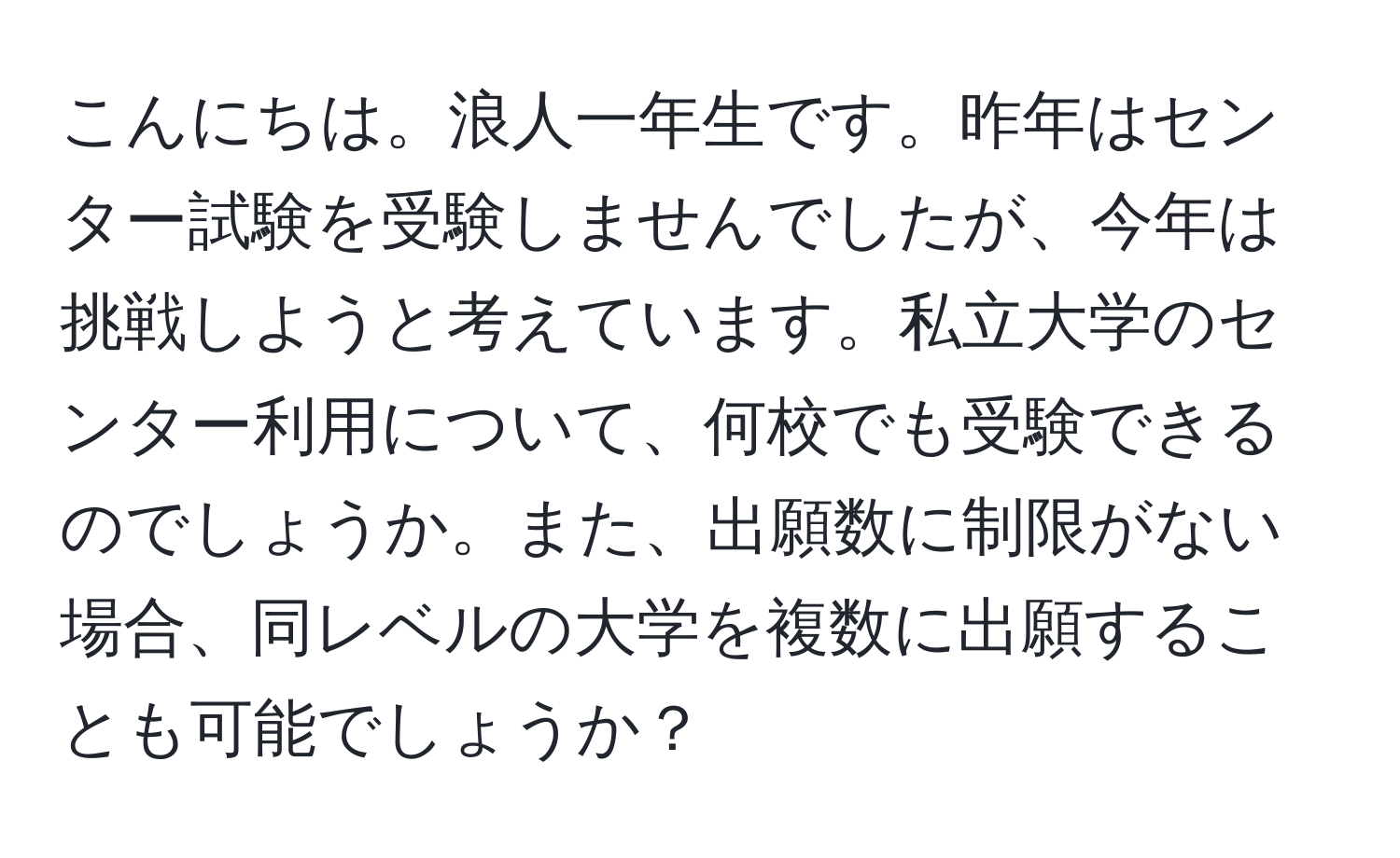 こんにちは。浪人一年生です。昨年はセンター試験を受験しませんでしたが、今年は挑戦しようと考えています。私立大学のセンター利用について、何校でも受験できるのでしょうか。また、出願数に制限がない場合、同レベルの大学を複数に出願することも可能でしょうか？