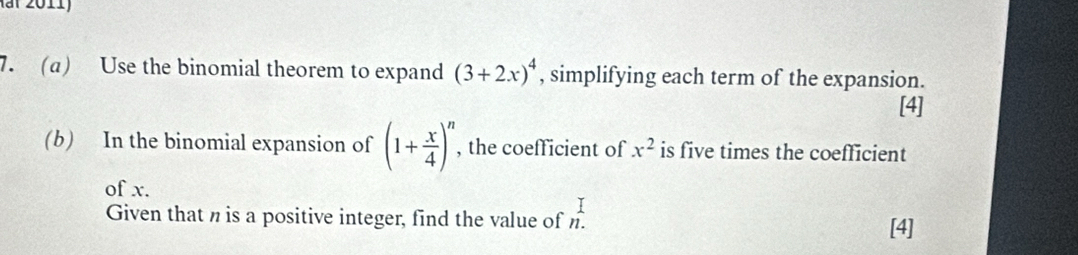 a Use the binomial theorem to expand (3+2x)^4 , simplifying each term of the expansion. 
[4] 
(b) In the binomial expansion of (1+ x/4 )^n , the coefficient of x^2 is five times the coefficient 
of x. 
I 
Given that n is a positive integer, find the value of n. 
[4]