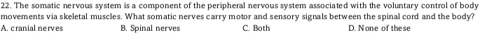 The somatic nervous system is a component of the peripheral nervous system associated with the voluntary control of body
movements via skeletal muscles. What somatic nerves carry motor and sensory signals between the spinal cord and the body?
A. cranial nerves B. Spinal nerves C. Both D. None of these