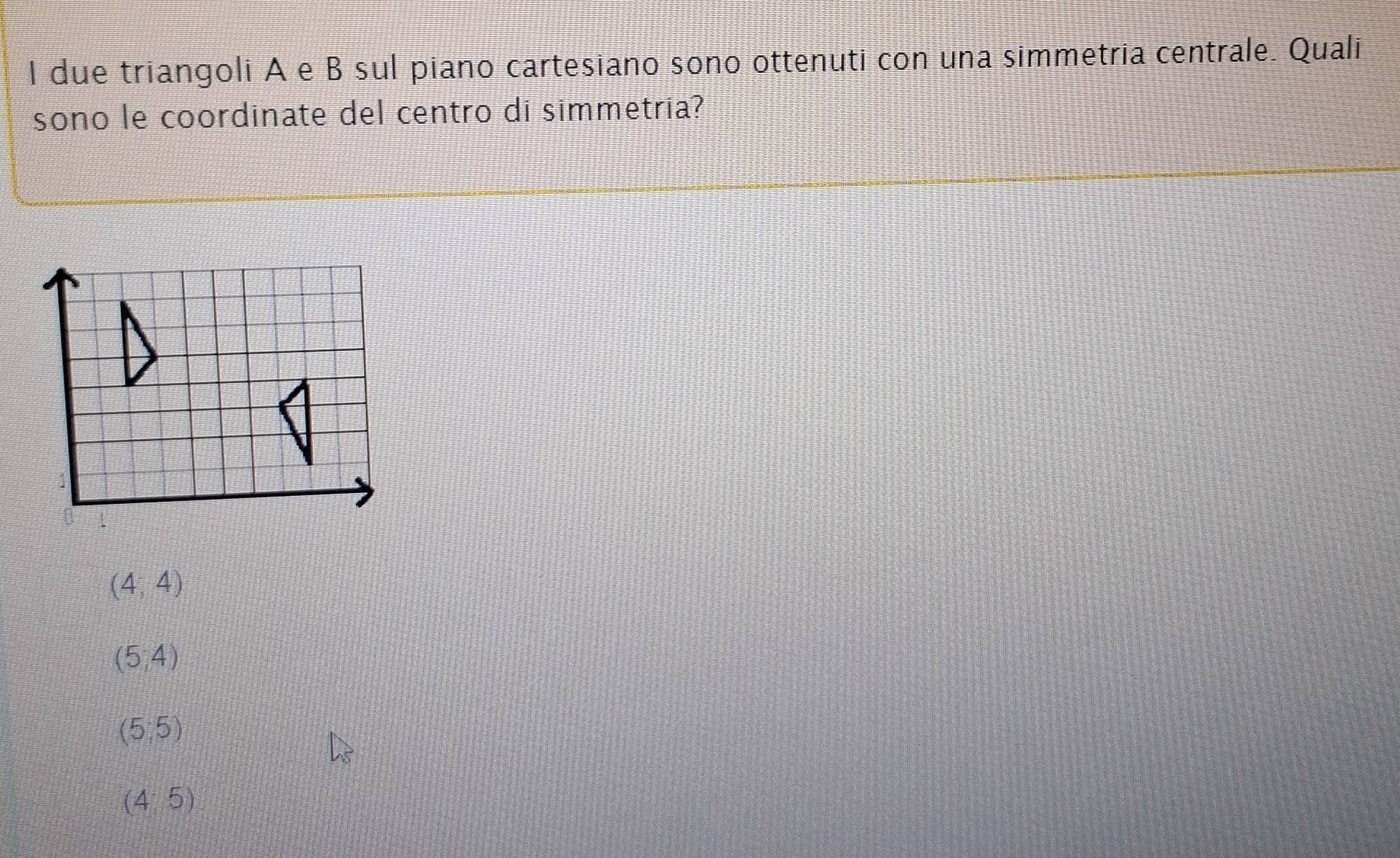 due triangoli A e B sul piano cartesiano sono ottenuti con una simmetria centrale. Quali
sono le coordinate del centro di simmetria?
(4;4)
(5,4)
(5,5)
(4:5)