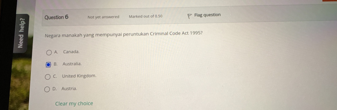 Not yet answered Marked out of 0.50 Flag question
; Negara manakah yang mempunyai peruntukan Criminal Code Act 1995?
A. Canada.
B. Australia.
C. United Kingdom.
D. Austria.
Clear my choice