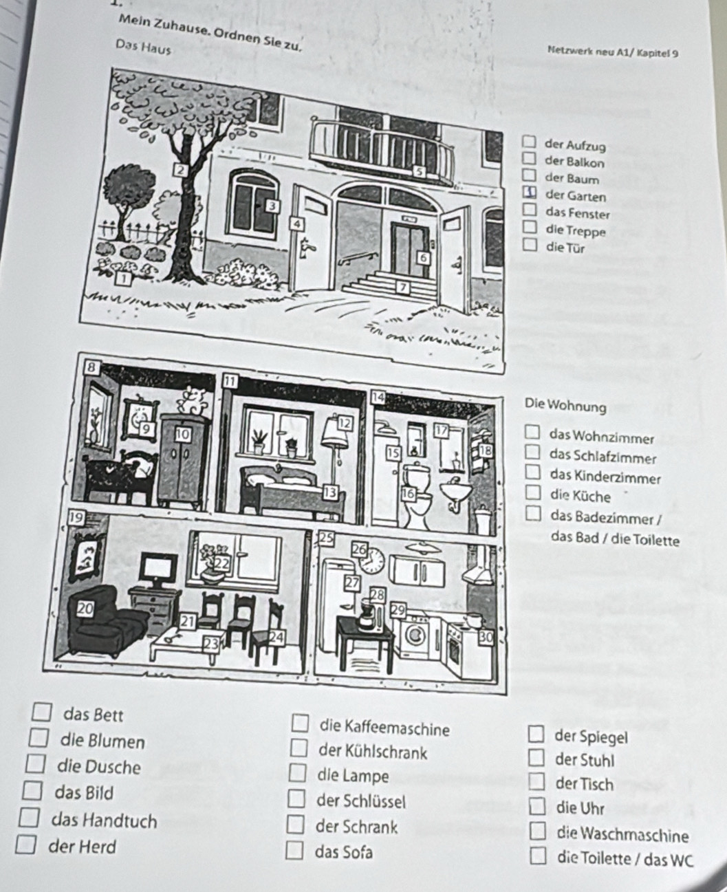 Mein Zuhause. Ordnen Sie zu,
Das Haus
Netzwerk neu A1/ Kapitel 9
r Aufzug
r Balkon
r Baum
er Garten
as Fenster
ie Treppe
ie Tür
e Wohnung
das Wohnzimmer
das Schlafzimmer
das Kinderzimmer
die Küche
das Badezimmer /
das Bad / die Toilette
das Bett die Kaffeemaschine der Spiegel
die Blumen der Kühlschrank der Stuhl
die Dusche die Lampe der Tisch
das Bild der Schlüssel die Uhr
das Handtuch der Schrank die Waschmaschine
der Herd das Sofa die Toilette / das WC