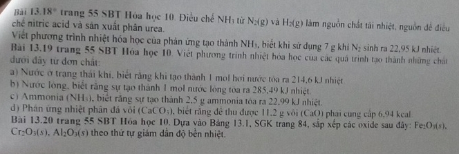 Bài 13.18° trang 55 SBT Hóa học 10. Điều chế NH_3 từ N_2(g) và H_2(g) làm nguồn chất tái nhiệt, nguồn đề điều 
chế nitric acid và sản xuất phân urea. 
Viết phương trình nhiệt hóa học của phản ứng tạo thành NH_3 , biết khi sử dụng 7 g khi N_2 sinh ra 22,95 kJ nhiệt. 
Bài 13.19 trang 55 SBT Hóa học 10. Việt phương trình nhiệt hóa học của các quá trình tạo thành những chất 
đưới đây từ đơn chất: 
a) Nước ở trạng thái khi, biết răng khi tạo thành 1 mol hơi nước tóa ra 214,6 kJ nhiệt 
b) Nước lỏng, biết rằng sự tạo thành 1 mol nước lỏng tòa ra 285,49 kJ nhiệt 
c) Ammonia (NH_3) , biết răng sự tạo thành 2.5 g ammonia tóa ra 22.99 kJ nhiệt. 
d) Phán ứng nhiệt phân đá või (CaCO_3) , biết răng đề thu được 11,2 g vôi (CaO) phái cung cập 6,94 kcal 
Bài 13.20 trang 55 SBT Hóa học 10. Dựa vào Bảng 13.1, SGK trang 84, sắp xếp các oxide sau đây: Fe_2O_3(s).
Cr_2O_3(s).Al_2O_3(s) theo thứ tự giám dần độ bền nhiệt.