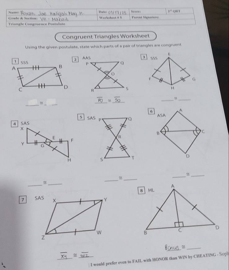 Name: Dater 0 1 17 25 Scoret 3^(rd) o'1 
Grade & Section: Worksheet # 5 Parent Signature: 
Triangle Congruence Postulate 
Congruent Triangles Worksheet 
Using the given postulate, state which parts of a pair of triangles are congruent 
E 
2 AAS 
3 
1 SSS B sss 
A 
F 
G 
C 
D 
H 
_ 
_ 
_ 
_ 
_
overline PU _50 
5 SAS 

_ 
_ 
_M 
_ 
_ 
_ 
7 
_ 
_ 
_ 
1/ _ 
I would prefer even to FAIL with HONOR than WIN by CHEATING - Soph