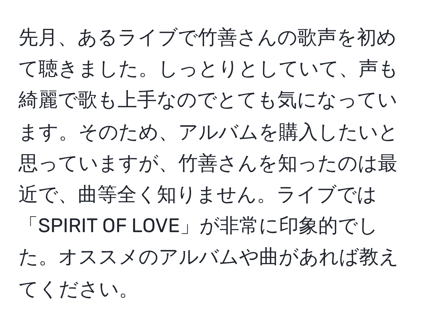 先月、あるライブで竹善さんの歌声を初めて聴きました。しっとりとしていて、声も綺麗で歌も上手なのでとても気になっています。そのため、アルバムを購入したいと思っていますが、竹善さんを知ったのは最近で、曲等全く知りません。ライブでは「SPIRIT OF LOVE」が非常に印象的でした。オススメのアルバムや曲があれば教えてください。