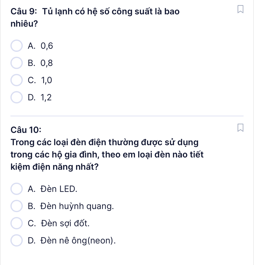 Tủ lạnh có hệ số công suất là bao
nhiêu?
A. 0, 6
B. 0, 8
C. 1, 0
D. 1, 2
Câu 10:
Trong các loại đèn điện thường được sử dụng
trong các hộ gia đình, theo em loại đèn nào tiết
kiệm điện năng nhất?
A. Đèn LED.
B. Đèn huỳnh quang.
C. Đèn sợi đốt.
D. Đèn nê ông(neon).