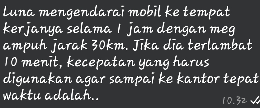 Luna mengendarai mobīl ke tempat 
kerjanya selama jam dengan meg 
ampuh jarak 30km. Jīka dia terlambat
10 menit, kecepatan yang harus 
digunakan agar sampai ke kantor tepat 
waktu adalah..
32