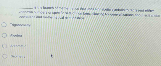 is the branch of mathematics that uses alphabetic symbols to represent either
unknown numbers or specific sets of numbers, allowing for generalizations about arithmetic
operations and mathematical relationships.
Trigonometry
Algebra
Arithmetic
Geometry