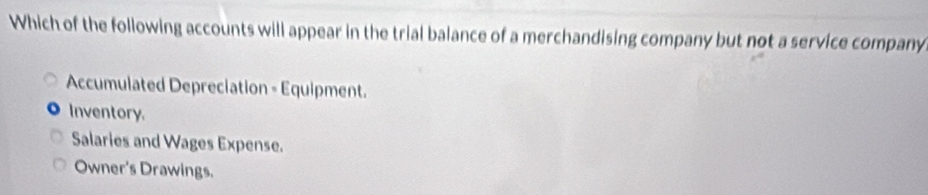 Which of the following accounts will appear in the trial balance of a merchandising company but not a service company
Accumulated Depreciation - Equipment.
Inventory.
Salaries and Wages Expense.
Owner's Drawings.