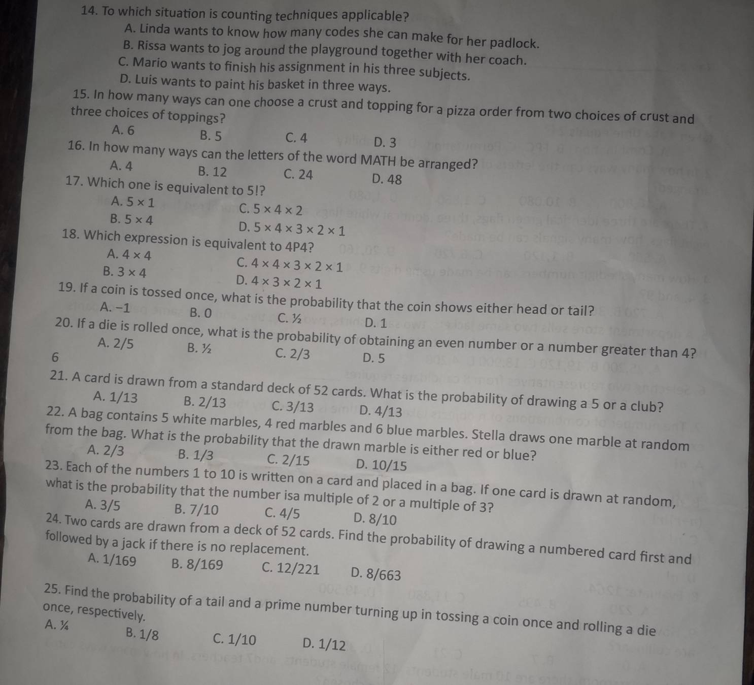 To which situation is counting techniques applicable?
A. Linda wants to know how many codes she can make for her padlock.
B. Rissa wants to jog around the playground together with her coach.
C. Mario wants to finish his assignment in his three subjects.
D. Luis wants to paint his basket in three ways.
15. In how many ways can one choose a crust and topping for a pizza order from two choices of crust and
three choices of toppings?
A. 6 B. 5 C. 4
D. 3
16. In how many ways can the letters of the word MATH be arranged?
A. 4 B. 12 C. 24 D. 48
17. Which one is equivalent to 5!?
A. 5* 1
C. 5* 4* 2
B. 5* 4
D. 5* 4* 3* 2* 1
18. Which expression is equivalent to 4P4?
A. 4* 4
C. 4* 4* 3* 2* 1
B. 3* 4 D. 4* 3* 2* 1
19. If a coin is tossed once, what is the probability that the coin shows either head or tail?
A. -1 B. O D. 1
C. ½
20. If a die is rolled once, what is the probability of obtaining an even number or a number greater than 4?
A. 2/5 B. ½
6 C. 2/3 D. 5
21. A card is drawn from a standard deck of 52 cards. What is the probability of drawing a 5 or a club?
A. 1/13 B. 2/13 C. 3/13 D. 4/13
22. A bag contains 5 white marbles, 4 red marbles and 6 blue marbles. Stella draws one marble at random
from the bag. What is the probability that the drawn marble is either red or blue?
A. 2/3 B. 1/3 C. 2/15 D. 10/15
23. Each of the numbers 1 to 10 is written on a card and placed in a bag. If one card is drawn at random,
what is the probability that the number isa multiple of 2 or a multiple of 3?
A. 3/5 B. 7/10 C. 4/5 D. 8/10
24. Two cards are drawn from a deck of 52 cards. Find the probability of drawing a numbered card first and
followed by a jack if there is no replacement.
A. 1/169 B. 8/169 C. 12/221 D. 8/663
once, respectively. 25. Find the probability of a tail and a prime number turning up in tossing a coin once and rolling a die
A. ¼ B. 1/8 C. 1/10 D. 1/12