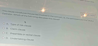 ioh 42°
This clause introduces the parties involved in the contract, i e, the participant and the Takaful
Operator. Which of the following discusses this clause?
A. Type of risk clause
B. Claim clause
C. Preamble or recital clause
D. Undertaking clause