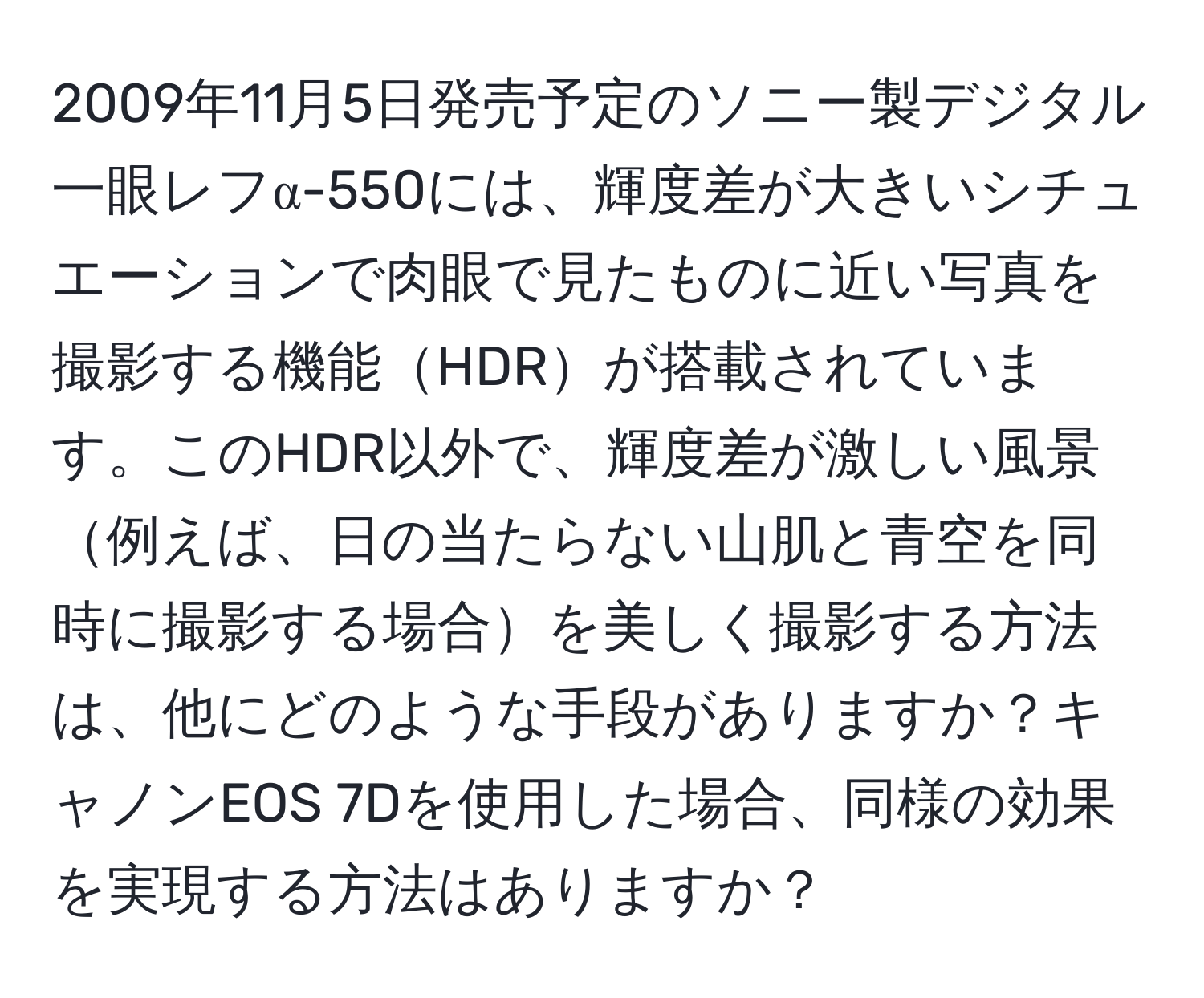 2009年11月5日発売予定のソニー製デジタル一眼レフα-550には、輝度差が大きいシチュエーションで肉眼で見たものに近い写真を撮影する機能HDRが搭載されています。このHDR以外で、輝度差が激しい風景例えば、日の当たらない山肌と青空を同時に撮影する場合を美しく撮影する方法は、他にどのような手段がありますか？キャノンEOS 7Dを使用した場合、同様の効果を実現する方法はありますか？