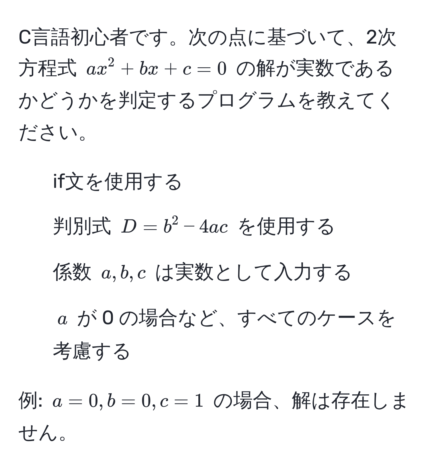 C言語初心者です。次の点に基づいて、2次方程式 $ax^2 + bx + c = 0$ の解が実数であるかどうかを判定するプログラムを教えてください。

- if文を使用する
- 判別式 $D = b^2 - 4ac$ を使用する
- 係数 $a, b, c$ は実数として入力する
- $a$ が 0 の場合など、すべてのケースを考慮する

例: $a = 0, b = 0, c = 1$ の場合、解は存在しません。