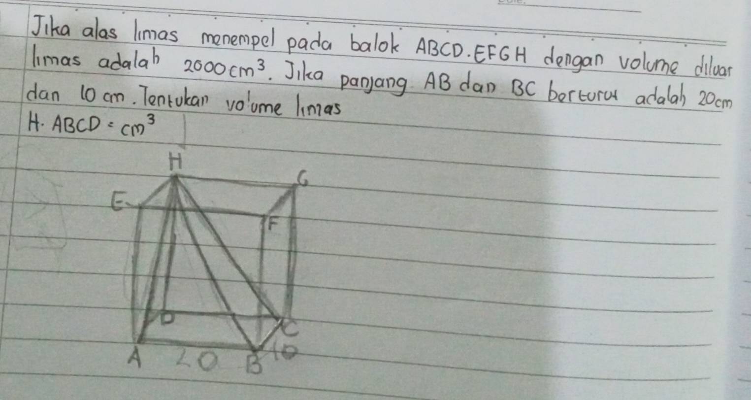 Jika alas lmas menempel pada balok ABCD. EFG H dengan volume dilar 
limas adalab 2000cm^3. Jika panyang AB dan BC bertoral adalah 20cm
dan 10 cm. Tentukan voume limas 
H. ABCD=cm^3