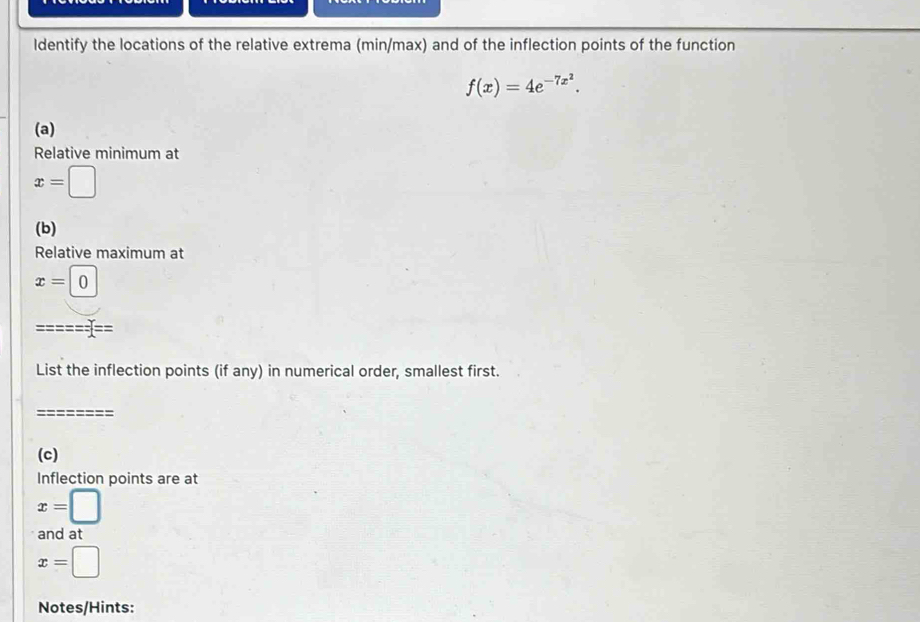 ldentify the locations of the relative extrema (min/max) and of the inflection points of the function
f(x)=4e^(-7x^2). 
(a) 
Relative minimum at
x=□
(b) 
Relative maximum at
x=0
List the inflection points (if any) in numerical order, smallest first. 
(c) 
Inflection points are at
x=□
and at
x=□
Notes/Hints: