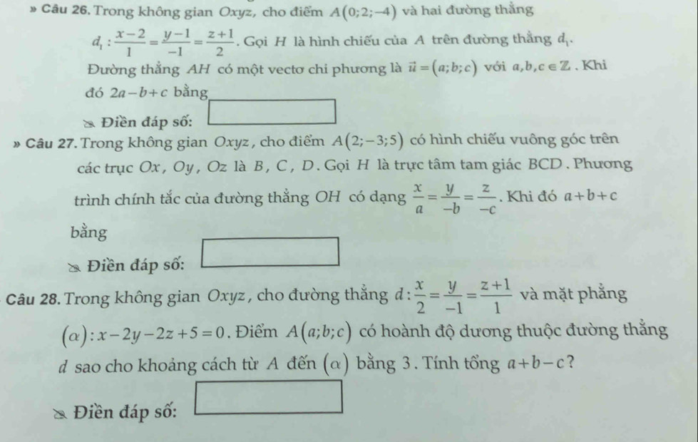 » Câu 26. Trong không gian Oxyz, cho điểm A(0;2;-4) và hai đường thẳng
d_1: (x-2)/1 = (y-1)/-1 = (z+1)/2 . Gọi H là hình chiếu của A trên đường thắng a_1
Đường thẳng AH có một vectơ chi phương là vector u=(a;b;c) với a,b,c∈ Z. Khi 
đó 2a-b+c bằng 
* Điền đáp số: □ 
» Câu 27. Trong không gian Oxyz , cho điểm A(2;-3;5) có hình chiếu vuông góc trên 
các trục Ox , Oy , Oz là B , C , D. Gọi H là trực tâm tam giác BCD. Phương 
trình chính tắc của đường thẳng OH có dạng  x/a = y/-b = z/-c . Khi đó a+b+c
bằng 
Điền đáp số: 
Câu 28. Trong không gian Oxyz , cho đường thắng ở l:  x/2 = y/-1 = (z+1)/1  và mặt phẳng 
(a ):x-2y-2z+5=0. Điểm A(a;b;c) có hoành độ dương thuộc đường thằng 
d sao cho khoảng cách từ A đến (α) bằng 3. Tính tổng a+b-c ? 
Điền đáp số: □