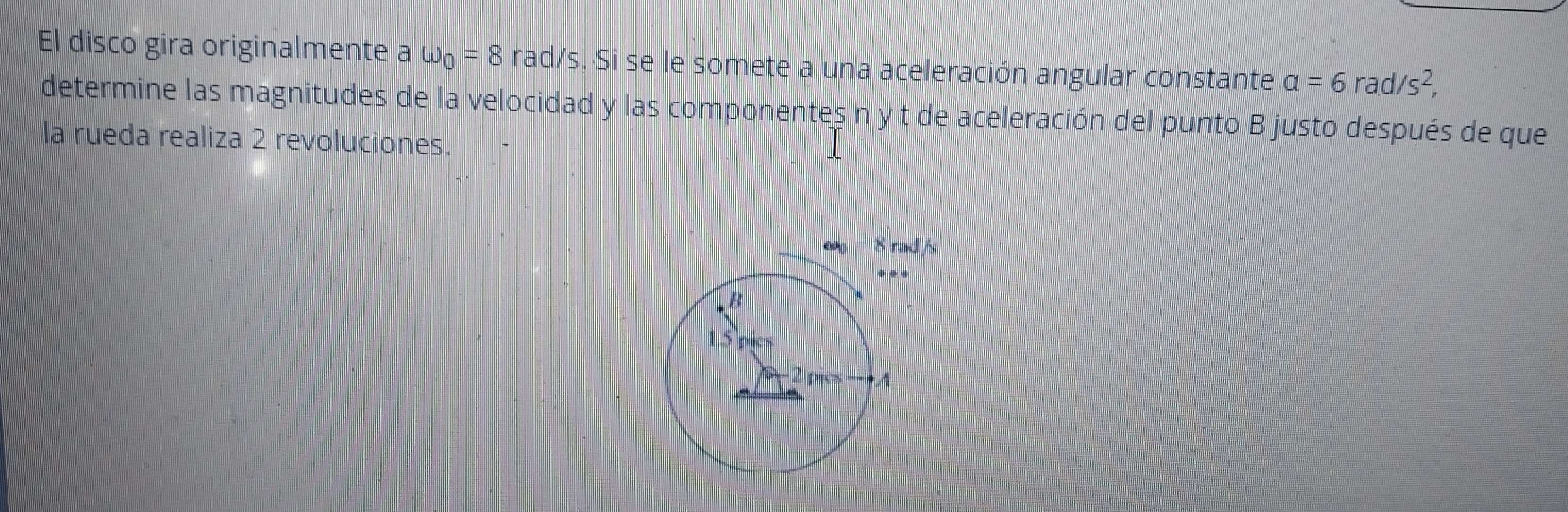 El disco gira originalmente a omega _0=8 rad/s. Si se le somete a una aceleración angular constante a=6rad/s^2,
determine las magnitudes de la velocidad y las componentes n y t de aceleración del punto B justo después de que
la rueda realiza 2 revoluciones.