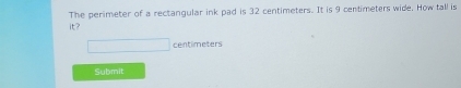 The perimeter of a rectangular ink pad is 32 centimeters. It is 9 centimeters wide. How tall is 
it?
centimeters
Submit