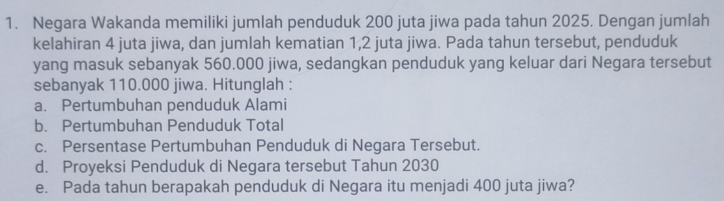 Negara Wakanda memiliki jumlah penduduk 200 juta jiwa pada tahun 2025. Dengan jumlah 
kelahiran 4 juta jiwa, dan jumlah kematian 1,2 juta jiwa. Pada tahun tersebut, penduduk 
yang masuk sebanyak 560.000 jiwa, sedangkan penduduk yang keluar dari Negara tersebut 
sebanyak 110.000 jiwa. Hitunglah : 
a. Pertumbuhan penduduk Alami 
b. Pertumbuhan Penduduk Total 
c. Persentase Pertumbuhan Penduduk di Negara Tersebut. 
d. Proyeksi Penduduk di Negara tersebut Tahun 2030
e. Pada tahun berapakah penduduk di Negara itu menjadi 400 juta jiwa?