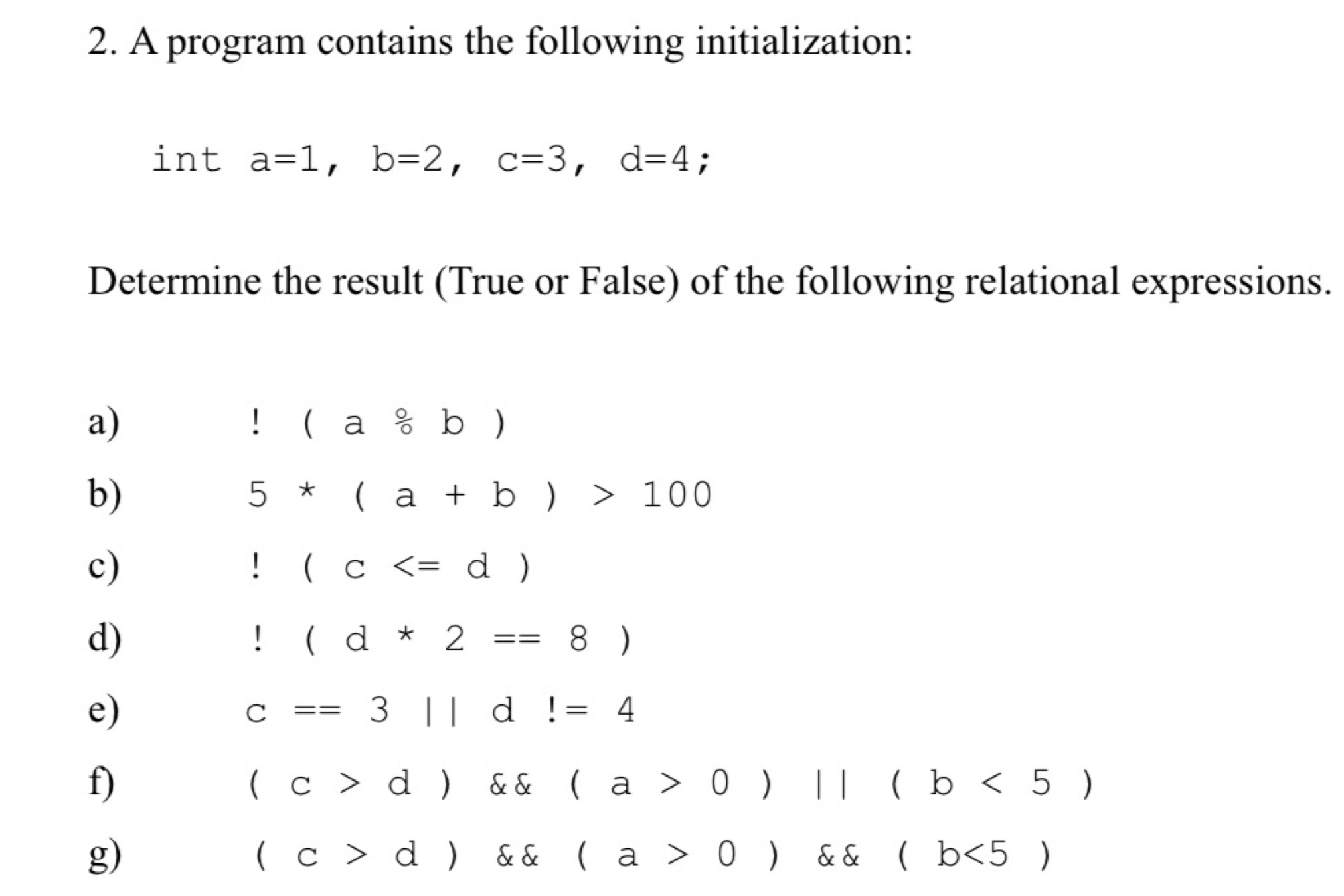 A program contains the following initialization: 
int a=1, b=2, c=3, d=4; 
Determine the result (True or False) of the following relational expressions. 
a)!(a/ b)
b)
5*(a+b)>100
c)!(c
d)!(d*2==8)
e)
c==3||d!=4
f)
(c>d) (a* 0)||(b<5)
g)
(c>d) (a>0) (b<5)