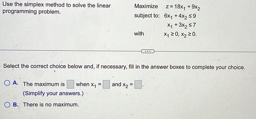 Use the simplex method to solve the linear Maximize z=18x_1+9x_2
programming problem.
subject to: 6x_1+4x_2≤ 9
x_1+3x_2≤ 7
with x_1≥ 0, x_2≥ 0. 
Select the correct choice below and, if necessary, fill in the answer boxes to complete your choice.
A. The maximum is □ when x_1=□ and x_2=□. 
(Simplify your answers.)
B. There is no maximum.