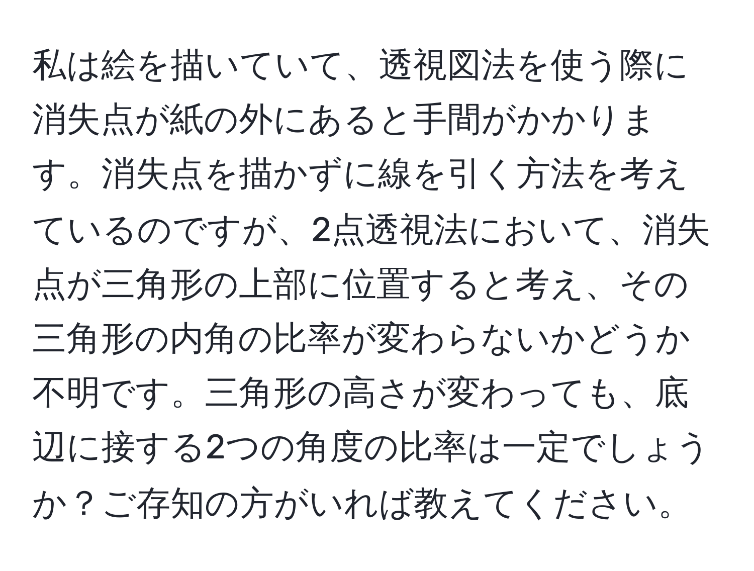 私は絵を描いていて、透視図法を使う際に消失点が紙の外にあると手間がかかります。消失点を描かずに線を引く方法を考えているのですが、2点透視法において、消失点が三角形の上部に位置すると考え、その三角形の内角の比率が変わらないかどうか不明です。三角形の高さが変わっても、底辺に接する2つの角度の比率は一定でしょうか？ご存知の方がいれば教えてください。