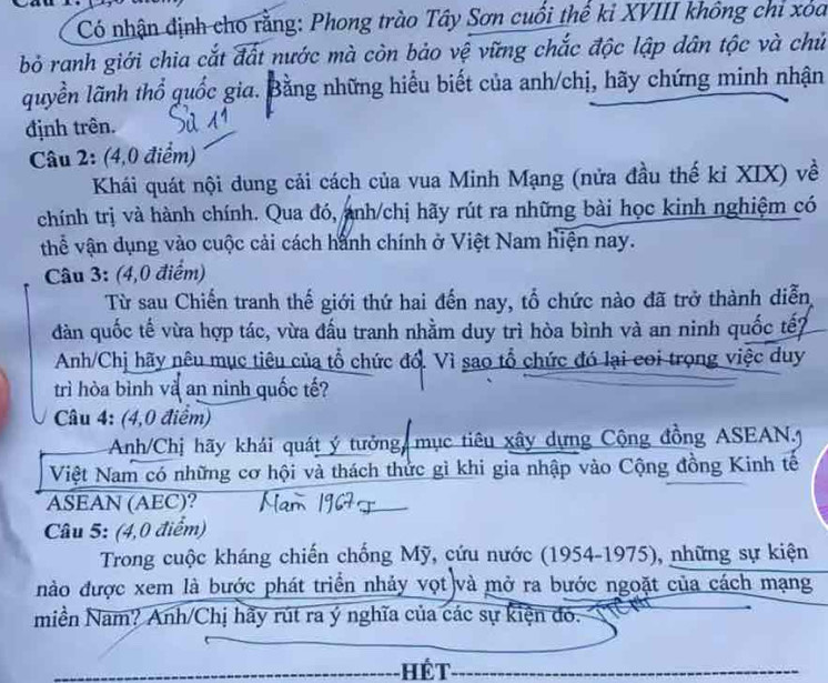 Có nhận định cho rằng: Phong trào Tây Sơn cuối thể kỉ XVIII không chỉ xoa 
bỏ ranh giới chia cắt đất nước mà còn bảo vệ vững chắc độc lập dân tộc và chủ 
quyền lãnh thổ quốc gia. Bằng những hiểu biết của anh/chị, hãy chứng minh nhận 
định trên. 
Câu 2: (4,0 điểm) 
Khái quát nội dung cải cách của vua Minh Mạng (nửa đầu thế kỉ XIX) về 
chính trị và hành chính. Qua đó, ảnh/chị hãy rút ra những bài học kinh nghiệm có 
thể vận dụng vào cuộc cải cách hành chính ở Việt Nam hiện nay. 
Câu 3: (4,0 điểm) 
Từ sau Chiến tranh thế giới thứ hai đến nay, tổ chức nào đã trở thành diễn 
dàn quốc tế vừa hợp tác, vừa đấu tranh nhằm duy trì hòa bình và an ninh quốc tếp 
Anh/Chị hãy nêu mục tiêu của tổ chức đổ. Vì sao tổ chức đó lại coi trọng việc duy 
trì hòa bình và an ninh quốc tế? 
Câu 4: (4,0 điểm) 
Anh/Chị hãy khái quát ý tưởng mục tiêu xây dựng Cộng đồng ASEAN.J 
Việt Nam có những cơ hội và thách thức gì khi gia nhập vào Cộng đồng Kinh tế 
ASEAN (AEC)? 
Câu 5: (4,0 điểm) 
Trong cuộc kháng chiến chống Mỹ, cứu nước (1954-1975), những sự kiện 
nào được xem là bước phát triển nhảy vọt và mở ra bước ngoặt của cách mạng 
miền Nam? Anh/Chị hãy rút ra ý nghĩa của các sự kiện đó. 
Hết