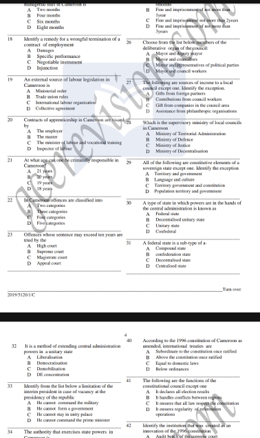 B Four month A Two months B Fine and impriasteneat of aes moce tham
Ivear
C Fine and imprison neat not more than 2years
D Eight months C Six months D Fine and imprisonment of not more that
3years
18 Ilentify a remedy for a wrongful termination of a 26 Choose from the list below meatbers of the
contract of employment A Damages deliserative organ of the couscil: A - Mavor and depury mrvor
B Specific performance B   Mayor and councators
D Injunction C Negotiable instrumen
D Mayor and council workers C Mayor and representatives of political paries
19 An external source of labour legislation in 27 The following are sources of income to a local
Cameroon is A Ministerial under
cosncil except one. Ientify the exception.
A   Gifs from forcian partners
Trade union rale B Contributions from council workers
D Collective agreement CInternational labour orgasisation
C Gift from companies in the couscil area
D Assistance from philanthropic organisations
20 Contracts of apprenticeship in Cameroon are vissed 54  Which is the supcrvisory ministry of local councils
by
B The master A The emplayer in Cameroon A Ministry of Territorial Administration
D Inspector of labour C The minister of labour and vocatio nal trainine C Miaistry of Justice B Ministry of Defence
D Ministry of Decentralisation
21 At what age can one be crimisally resporsible in 29 All of the following are constituative elements of a
sovereign state except one. Ideatify the exception
Cameron? A 21 years
B 20 years B Language and culture A Territory and government
C Territory governmeat and constitution
D 18 years C 19 years D Population territory and govenment
22 In Cameroun offences are classified imo A Two categorios 30 A type of state in which powers are in the hands of
C   Fouz categories B Theee categories the central administration is koown as A Federal state
D Fire categories C Unitary state B Decontralised unitary state
23 Offences whose semience may exceed ter years ane D Confederal
tried by the A High court
31 A federal state is a sub-type of a-
C Magistrate court B Supeeme court B confederation state A Compound state
D Appeal court C Decentralised state D Centralised state
Tur over
2019/5120/1/C
4
40
32 It is a metod of extending central administration arended interational treates ar According to the 1996 constitution of Cameroon as
A Suboedinate to the comstitution once ratified
powers in a unitary state A Liberalisation B Albove the constitution oace ratified
R   Democracisation C Equal to domestic laws
D DE concentration C Demobilisation D Below ordisances
41
33 Identify from the list below a limitation of the The following are the functions of the constitutional council except one
A It declares all election results
presidency of the republic interim president in case of vacancy at the B  It handles conflicts berween regions
A He cansot command the military C It ensures that all law respect the constitution
B He canmot form a government C He cannor stay in unity palace D It ensures regslarity of referention
D He cansot comenand the prime ministe operations
42
34 The authority that exercises state powers in ineruation of the 1996 constution Idensify the institution that was created as on
hud t bench af the s corerse co n e