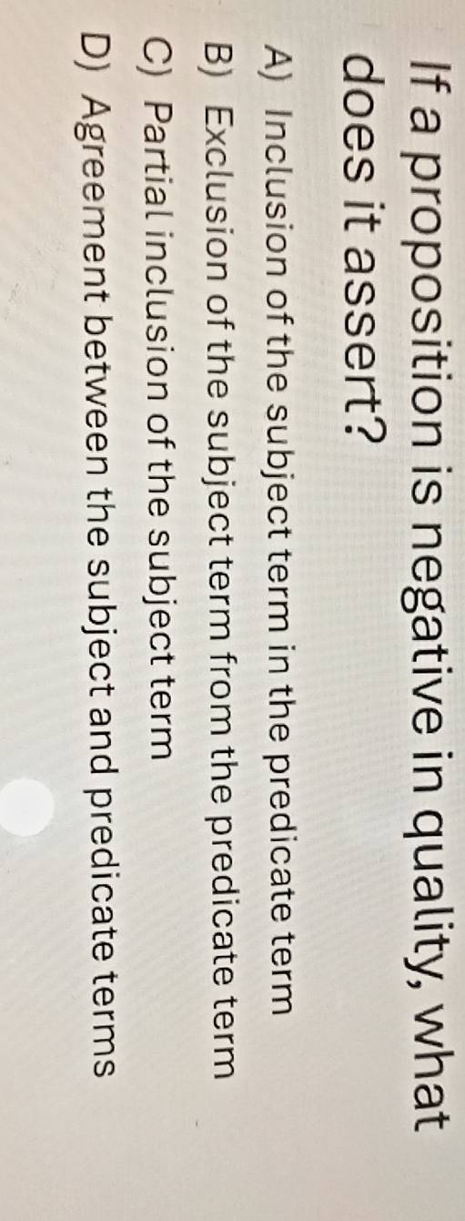 If a proposition is negative in quality, what
does it assert?
A) Inclusion of the subject term in the predicate term
B) Exclusion of the subject term from the predicate term
C) Partial inclusion of the subject term
D) Agreement between the subject and predicate terms