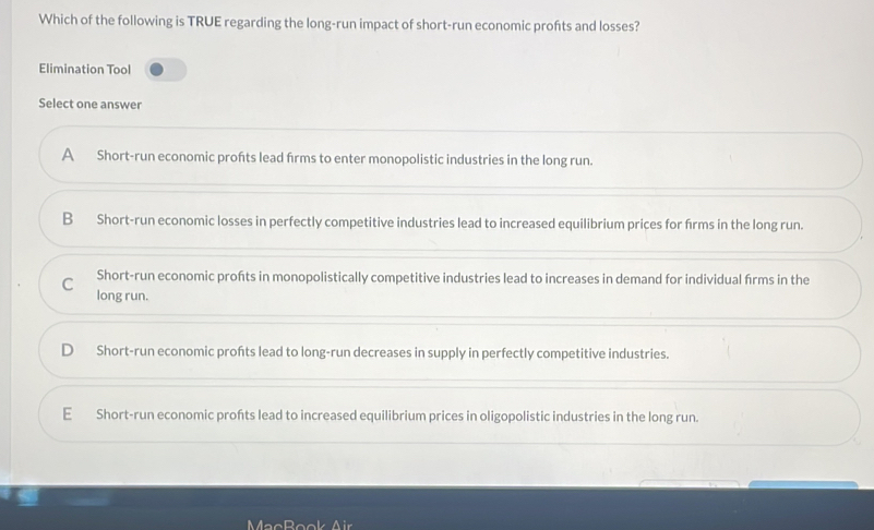 Which of the following is TRUE regarding the long-run impact of short-run economic profts and losses?
Elimination Tool
Select one answer
A Short-run economic profts lead frms to enter monopolistic industries in the long run.
B Short-run economic losses in perfectly competitive industries lead to increased equilibrium prices for firms in the long run.
C Short-run economic profts in monopolistically competitive industries lead to increases in demand for individual frms in the
long run.
Short-run economic profts lead to long-run decreases in supply in perfectly competitive industries.
E Short-run economic profts lead to increased equilibrium prices in oligopolistic industries in the long run.
MacBook Air