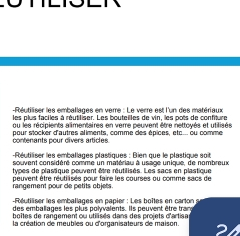 Réutiliser les emballages en verre : Le verre est l'un des matériaux 
les plus faciles à réutiliser. Les bouteilles de vin, les pots de confiture 
ou les récipients alimentaires en verre peuvent être nettoyés et utilisés 
pour stocker d'autres aliments, comme des épices, etc... ou comme 
contenants pour divers articles. 
-Réutiliser les emballages plastiques : Bien que le plastique soit 
souvent considéré comme un matériau à usage unique, de nombreux 
types de plastique peuvent être réutilisés. Les sacs en plastique 
peuvent être réutilisés pour faire les courses ou comme sacs de 
rangement pour de petits objets. 
-Réutiliser les emballages en papier : Les boîtes en carton s 
des emballages les plus polyvalents. Ils peuvent être trans 
boîtes de rangement ou utilisés dans des projets d'artisar 
la création de meubles ou d'organisateurs de maison.