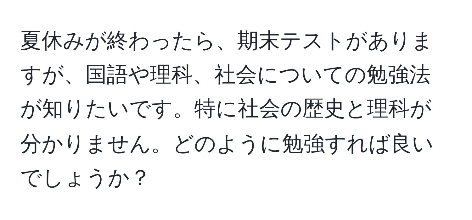 夏休みが終わったら、期末テストがありますが、国語や理科、社会についての勉強法が知りたいです。特に社会の歴史と理科が分かりません。どのように勉強すれば良いでしょうか？