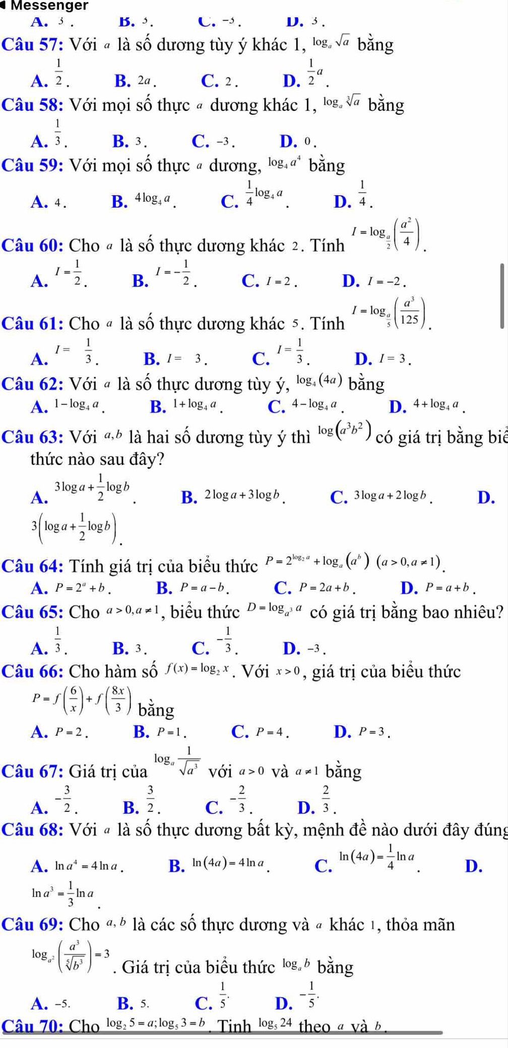 Messenger
A. 3 . B. . C. - . D. 3 .
Câu 57: Với « là số dương tùy ý khác 1, log. sqrt(a) bằng
A.  1/2 . B. 2a . C. 2 . D.  1/2 a.
Câu 58: Với mọi số thực # dương khác 1, log. sqrt[3](a) bằng
A.  1/3 . B. 3. C. -3. D. 0 .
Câu 59: Với mọi số thực # dương, log _4a^4 bằng
A. 4 . B. 4log _4a. C.  1/4 log _4a. D.  1/4 .
Câu 60: Cho @ là Shat O thực dương khác 2. Tính I=log _ a/2 ( a^2/4 )_.
A. I= 1/2 . I=- 1/2 .
B.
C. I=2. D. I=-2.
Câu 61: Cho « là Shat O thực dương khác 5. Tính I=log _ a/5 ( a^3/125 ).
B. I=3. C.
A. I= 1/3 . I= 1/3 . D. I=3.
Câu 62: Với # là số thực dương tùy ý, log _4(4a) bằng
A. 1-log _4a B. 1+log _4a. C. 4-log _4a D. 4+log _4a.
Câu 63: Với « là hai số dương tùy ý thì log (a^3b^2) có giá trị bằng biể
thức nào sau đây?
A. 3log a+ 1/2 log b.
B. 2log a+3log b. C. 3log a+2log b. D.
3(log a+ 1/2 log b).
Câu 64: Tính giá trị của biểu thức P=2^(log _2)a+log _a(a^b)(a>0,a!= 1)
A. P=2^a+b. B. P=a-b. C. P=2a+b. D. P=a+b.
Câu 65: Cho a>0,a!= 1 , biểu thức D=log _a^3a có giá trị bằng bao nhiêu?
A.  1/3 . B. 3. C. - 1/3 . D. -3 .
Câu 66: Cho hàm số f(x)=log _2x. Với x>0 , giá trị của biểu thức
P=f( 6/x )+f( 8x/3 ) bằng
A. P=2. B. P=1. C. P=4. D. P=3.
Câu 67: Giá trị của log _a 1/sqrt(a^3)  với a>0 và a!= 1 bằng
A. - 3/2 .
B.  3/2 . - 2/3 .  2/3 .
C.
D.
Câu 68: Với # là số thực dương bất kỳ, mệnh đề nào dưới đây đúng
A. ln a^4=4ln a. B. ln (4a)=4ln a C. ln (4a)= 1/4 ln a. D.
ln a^3= 1/3 ln a
Câu 69: Cho « h là các số thực dương và « khác 1, thỏa mãn
log _a^2( a^3/sqrt[5](b^3) )=3. Giá trị của biểu thức log  bằng
A. -5. B. 5 C.  1/5 . D. - 1/5 .
Câu 70: Cho log _25=a;log _53=b Tinh log _524 theo a và b