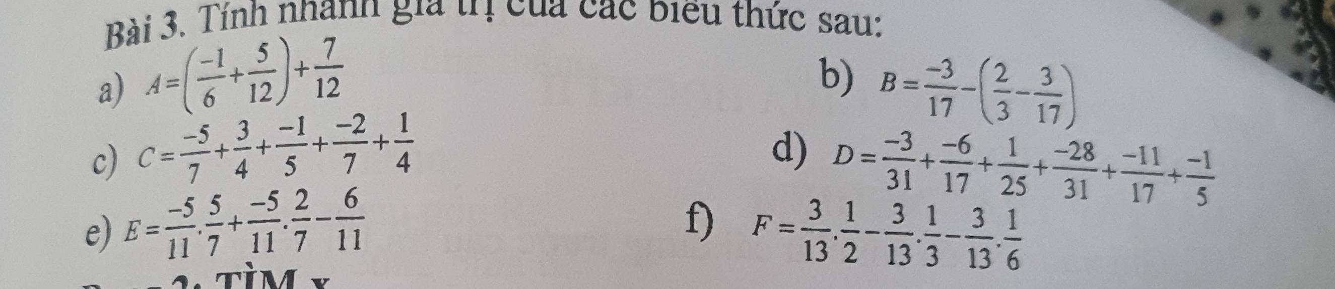 Tính nhanh gia trị của các biểu thức sau: 
b) 
a) A=( (-1)/6 + 5/12 )+ 7/12  B= (-3)/17 -( 2/3 - 3/17 )
c) C= (-5)/7 + 3/4 + (-1)/5 + (-2)/7 + 1/4 
d) D= (-3)/31 + (-6)/17 + 1/25 + (-28)/31 + (-11)/17 + (-1)/5 
f) 
e) E= (-5)/11 . 5/7 + (-5)/11 . 2/7 - 6/11  F= 3/13 . 1/2 - 3/13 . 1/3 - 3/13 . 1/6 