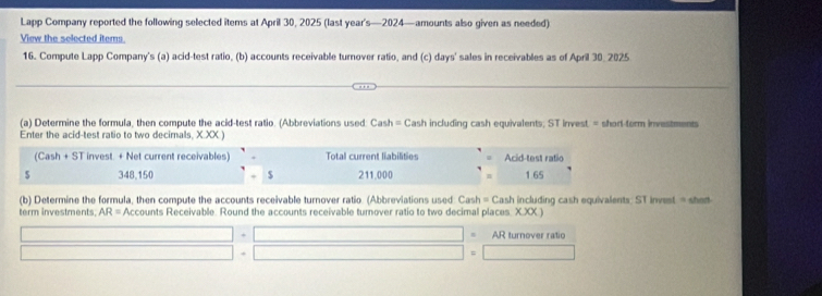 Lapp Company reported the following selected items at April 30, 2025 (last year's—2024—amounts also given as needed) 
View the selected items 
16. Compute Lapp Company's (a) acid-test ratio, (b) accounts receivable turnover ratio, and (c) days' sales in receivables as of April 30. 2025 
(a) Determine the formula, then compute the acid-test ratio. (Abbreviations used: Cash = Cash including cash equivalents; ST Invest. = short-torm investments 
Enter the acid-test ratio to two decimals, X.XX ) 
(Cash + ST invest. + Net current receivables) Total current liabilitie Acid-test ratio
$ 348.150. $ 211.000 1.65
(b) Determine the formula, then compute the accounts receivable turnover ratio. (Abbreviations used: Cash = Cash including cash equivalents: ST invest = shet 
term investments. AR= Accounts Receivable. Round the accounts receivable turnover ratio to two decimal places. X.XX.) 
AR turnover ratio