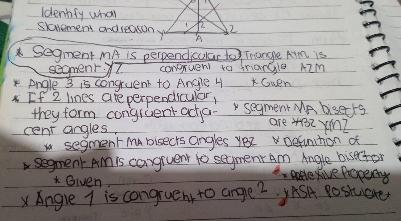 identify what 
slalement and reasony 
Segment MA is perpendicular to Tangle Arm is 
segmenr.I congruent to triangle AZm
se Angle 3 is congruent to Angle 4 Gwen 
If 2 lines are perpendicular, 
they form congruent acja- segment MA bisects 
are 4132 ×mZ 
cent angles. 
segment MAbisects angles yBZ Defunction of 
asegment Am is cangruent to segmenr Am Angle bisoctor 
Given 
x ppple Rive Property
x Angle 7 is congruent to ange 2. ASA Postuiate