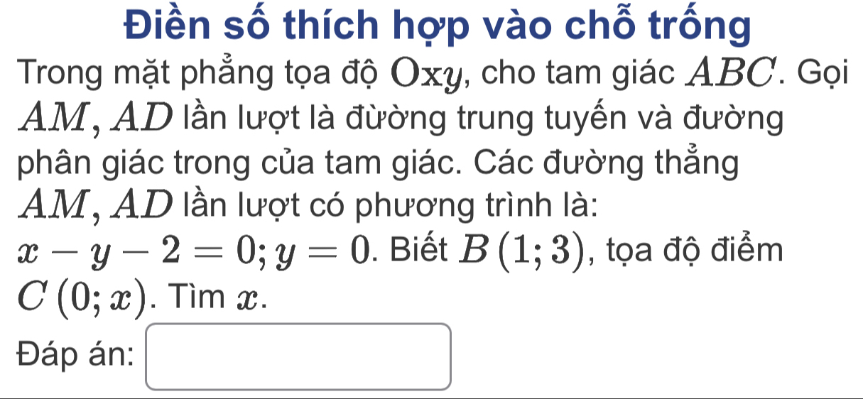 Điền số thích hợp vào chỗ trống 
Trong mặt phẳng tọa độ Oxy, cho tam giác ABC. Gọi
AM, AD lần lượt là đừờng trung tuyến và đường 
phân giác trong của tam giác. Các đường thẳng
AM, AD lần lượt có phương trình là:
x-y-2=0; y=0. Biết B(1;3) , tọa độ điểm
C(0;x). Tìm x. 
Đáp án: □