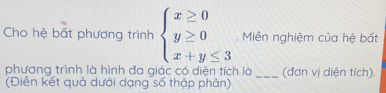 Cho hệ bất phương trình beginarrayl x≥ 0 y≥ 0 x+y≤ 3endarray.. Miễn nghiệm của hệ bất 
phương trình là hình đa giác có diện tích là _(đơn vị diện tích). 
(Diền kết quả dưới dạng số thập phân)