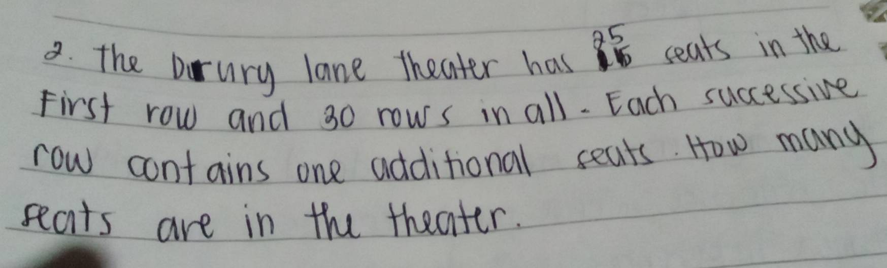 85 
2. the Drury lane theater has 
seats in the 
First row and 30 rows in all- Each successive 
row contains one additional seats. How many 
seats are in the theater.