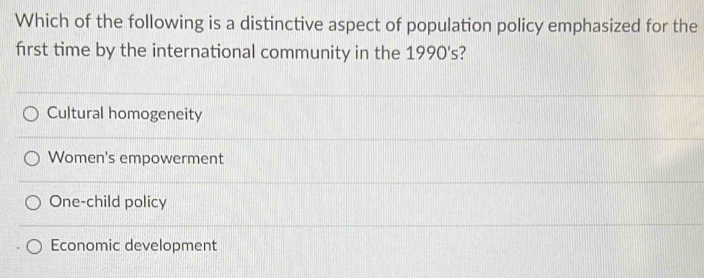 Which of the following is a distinctive aspect of population policy emphasized for the
first time by the international community in the 1990's?
Cultural homogeneity
Women's empowerment
One-child policy
Economic development